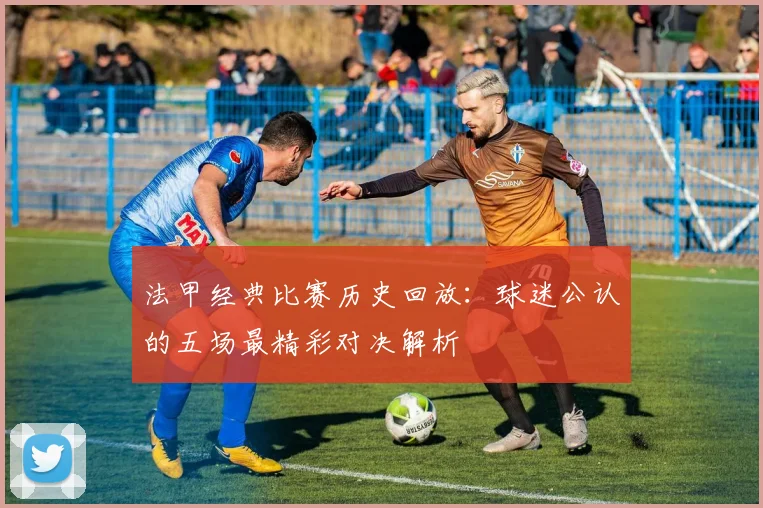 法甲经典比赛历史回放：球迷公认的五场最精彩对决解析