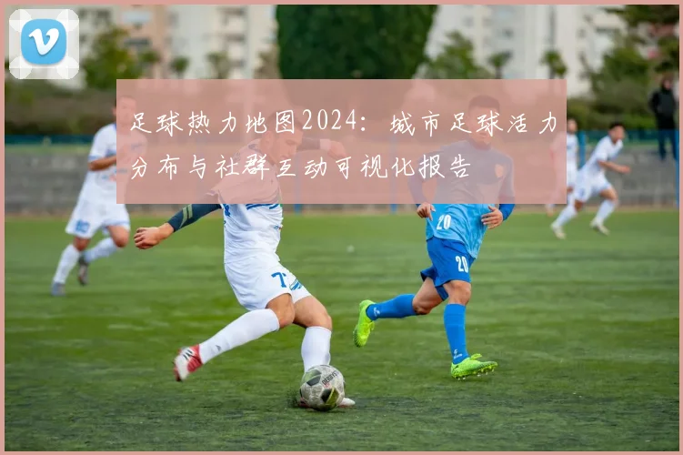 足球热力地图2024：城市足球活力分布与社群互动可视化报告
