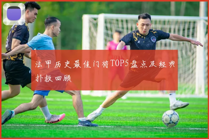 法甲历史最佳门将TOP5盘点及经典扑救回顾