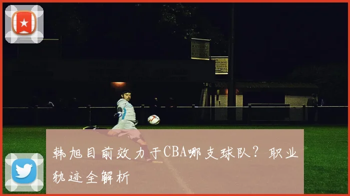 韩旭目前效力于CBA哪支球队？职业轨迹全解析